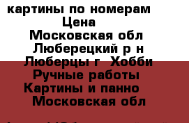 картины по номерам 40*50 › Цена ­ 550 - Московская обл., Люберецкий р-н, Люберцы г. Хобби. Ручные работы » Картины и панно   . Московская обл.